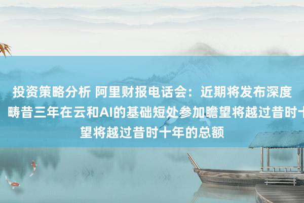 投资策略分析 阿里财报电话会：近期将发布深度推理模子，畴昔三年在云和AI的基础短处参加瞻望将越过昔时十年的总额