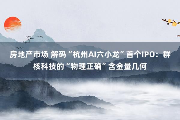 房地产市场 解码“杭州AI六小龙”首个IPO：群核科技的“物理正确”含金量几何