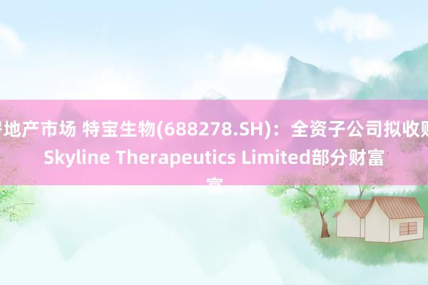 房地产市场 特宝生物(688278.SH)：全资子公司拟收购 Skyline Therapeutics Limited部分财富