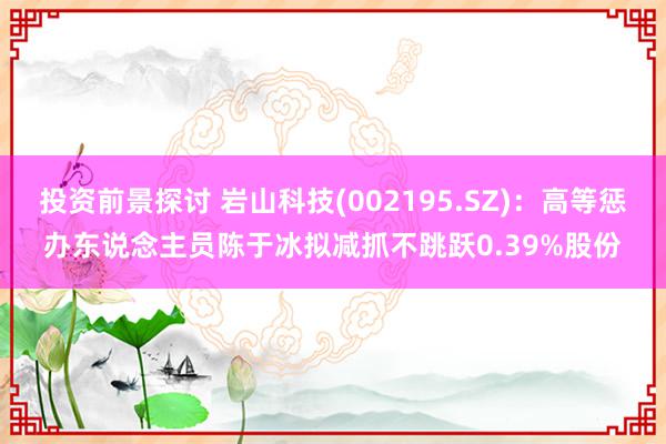 投资前景探讨 岩山科技(002195.SZ)：高等惩办东说念主员陈于冰拟减抓不跳跃0.39%股份