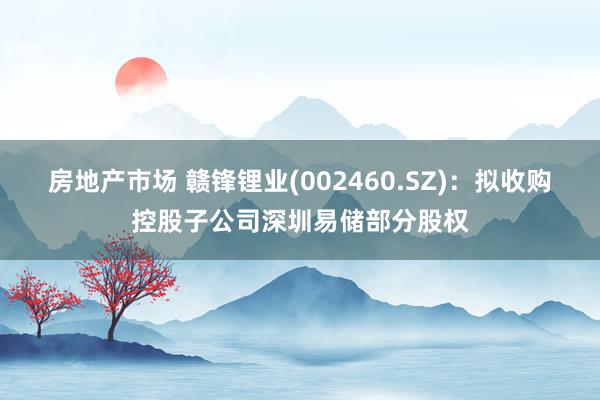 房地产市场 赣锋锂业(002460.SZ)：拟收购控股子公司深圳易储部分股权