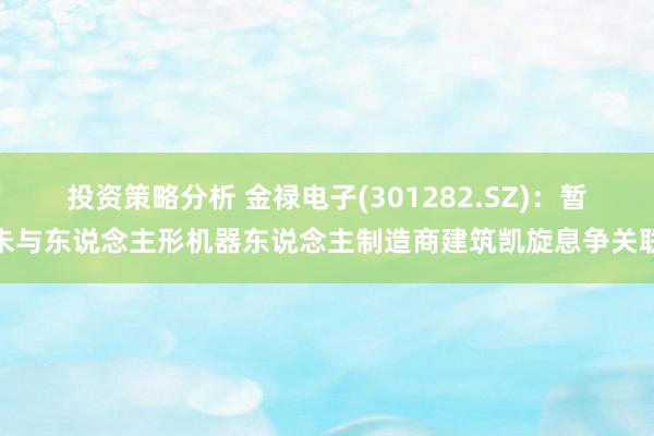 投资策略分析 金禄电子(301282.SZ)：暂未与东说念主形机器东说念主制造商建筑凯旋息争关联