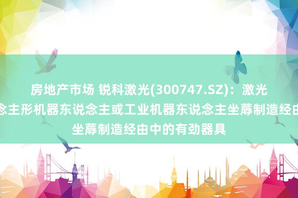 房地产市场 锐科激光(300747.SZ)：激光器可当作东说念主形机器东说念主或工业机器东说念主坐蓐制造经由中的有劲器具