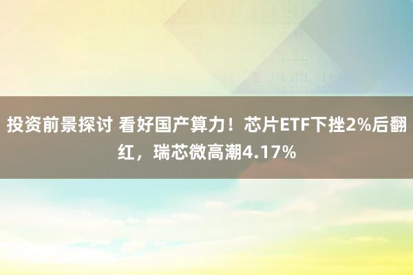 投资前景探讨 看好国产算力！芯片ETF下挫2%后翻红，瑞芯微高潮4.17%