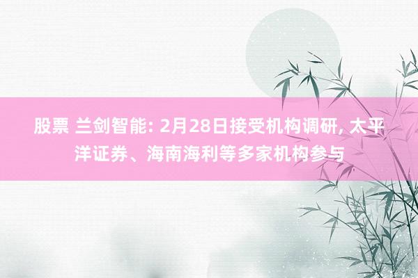 股票 兰剑智能: 2月28日接受机构调研, 太平洋证券、海南海利等多家机构参与