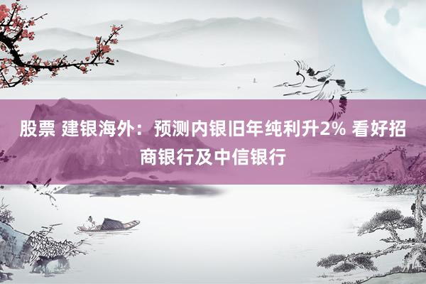 股票 建银海外：预测内银旧年纯利升2% 看好招商银行及中信银行