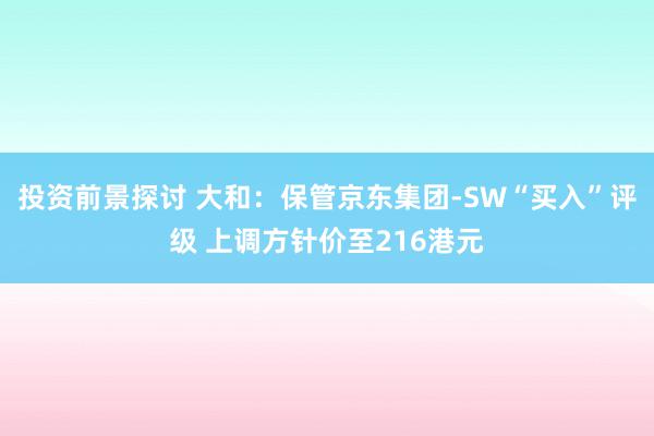 投资前景探讨 大和：保管京东集团-SW“买入”评级 上调方针价至216港元