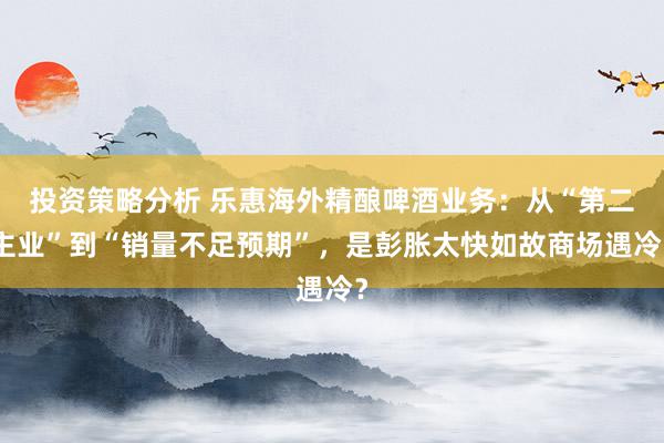 投资策略分析 乐惠海外精酿啤酒业务：从“第二主业”到“销量不足预期”，是彭胀太快如故商场遇冷？