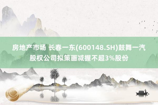 房地产市场 长春一东(600148.SH)鼓舞一汽股权公司拟策画减握不超3%股份