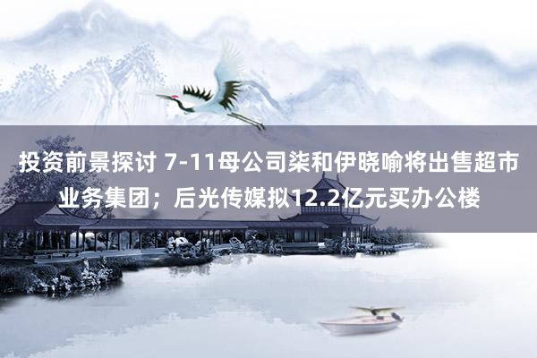 投资前景探讨 7-11母公司柒和伊晓喻将出售超市业务集团；后光传媒拟12.2亿元买办公楼