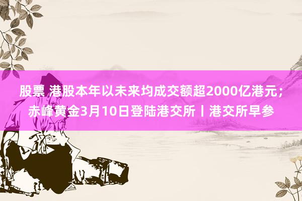 股票 港股本年以未来均成交额超2000亿港元；赤峰黄金3月10日登陆港交所丨港交所早参