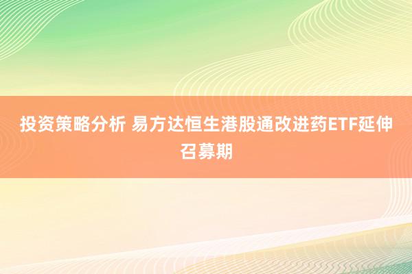 投资策略分析 易方达恒生港股通改进药ETF延伸召募期