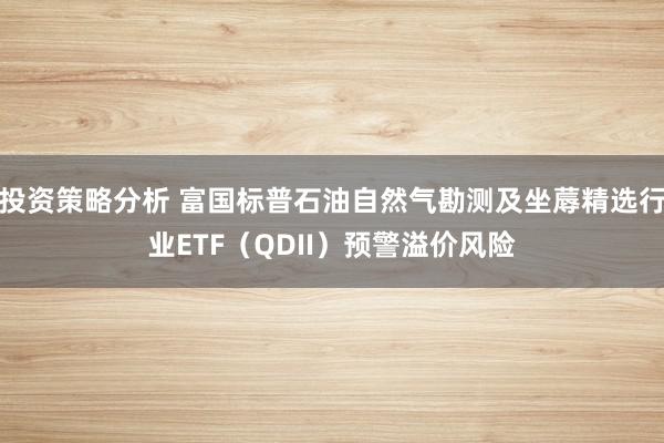 投资策略分析 富国标普石油自然气勘测及坐蓐精选行业ETF（QDII）预警溢价风险