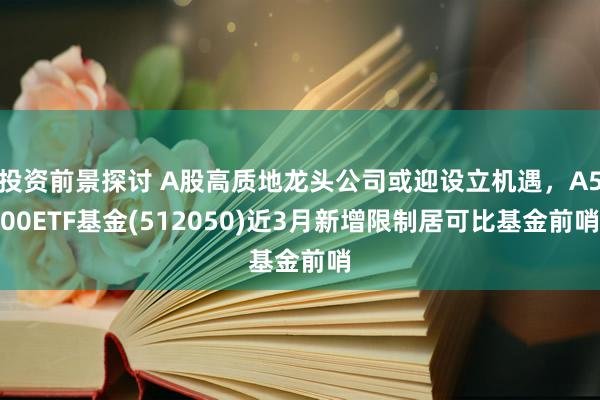 投资前景探讨 A股高质地龙头公司或迎设立机遇，A500ETF基金(512050)近3月新增限制居可比基金前哨