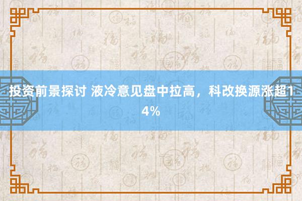 投资前景探讨 液冷意见盘中拉高，科改换源涨超14%