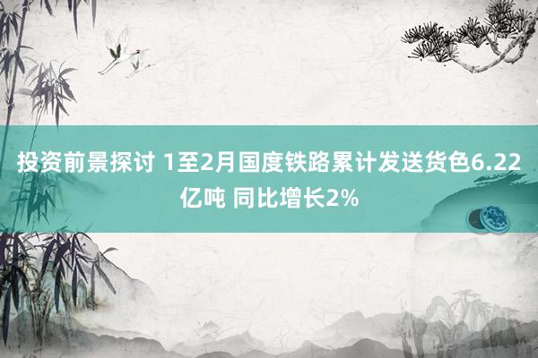 投资前景探讨 1至2月国度铁路累计发送货色6.22亿吨 同比增长2%