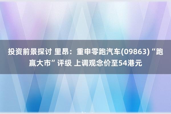 投资前景探讨 里昂：重申零跑汽车(09863)“跑赢大市”评级 上调观念价至54港元