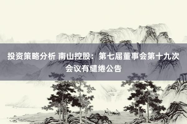 投资策略分析 南山控股：第七届董事会第十九次会议有缱绻公告